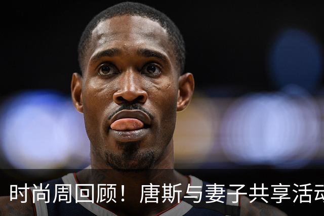 时尚周回顾！唐斯与妻子共享活动精彩瞬间